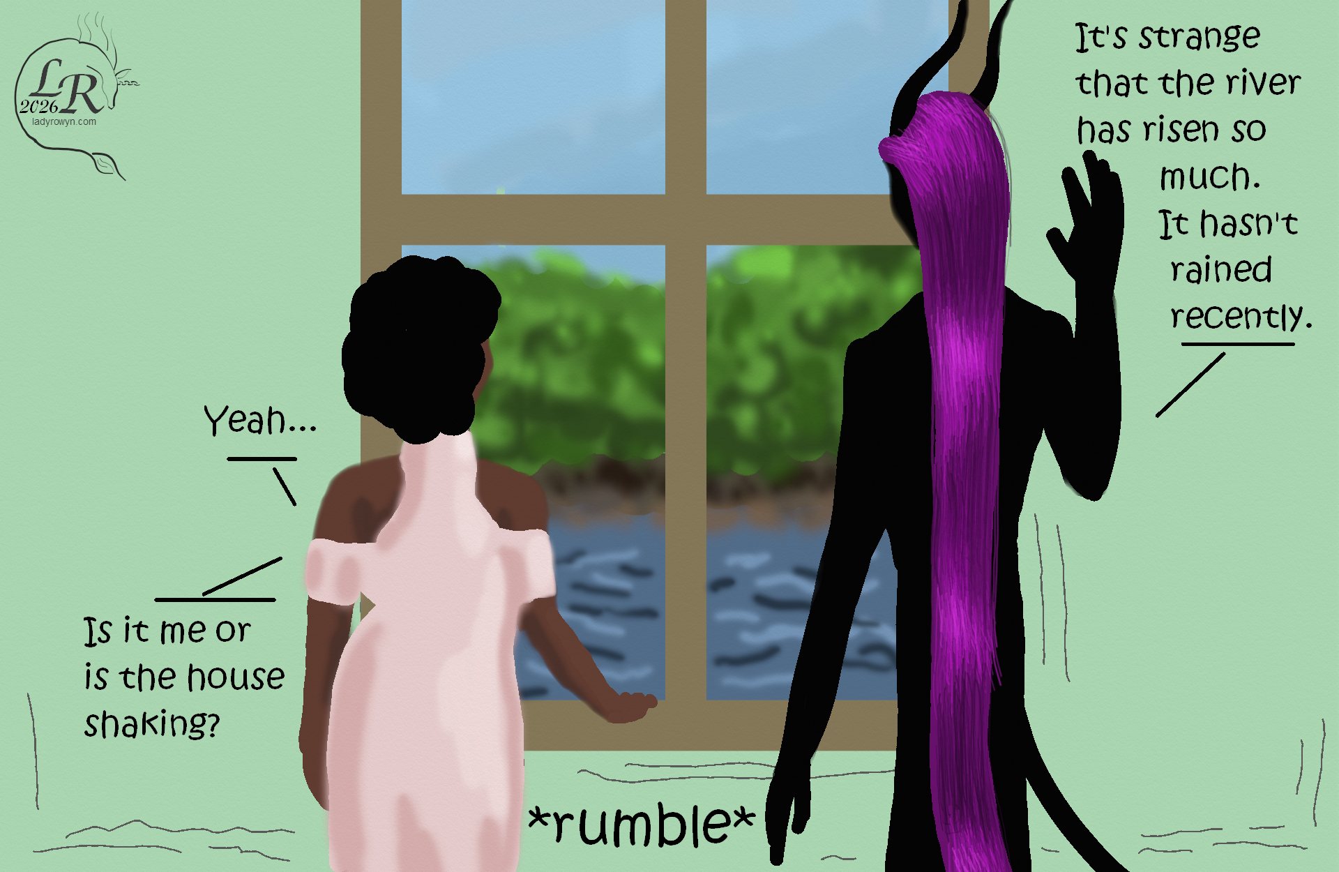 
Simple colored cartoon. Zhenshay, a reflectionless black figure with horns, a tail, and long purple hair, stands beside a window showing a river and trees on the opposite shore. He's speaking with Piper, a plump woman with brown skin and dark curly hair, Their backs are to the viewer, facing the window. 
Dialogue: 
Zhenshay: “It’s weird that the river rose this much; there’s been no rain recently.” 
Piper: “Yeah...” 
Piper: “Is it just me or is the house shaking?” 
